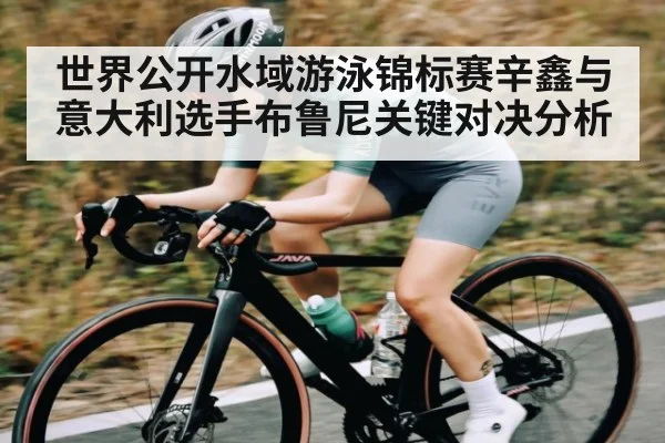世界公开水域游泳锦标赛辛鑫与意大利选手布鲁尼关键对决分析