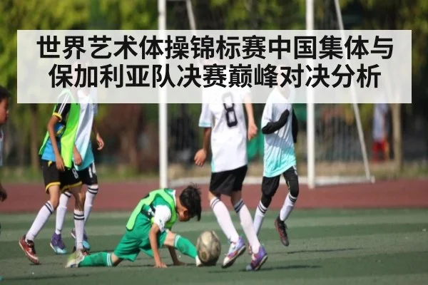世界艺术体操锦标赛中国集体与保加利亚队决赛巅峰对决分析