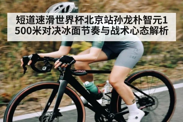 短道速滑世界杯北京站孙龙朴智元1500米对决冰面节奏与战术心态解析